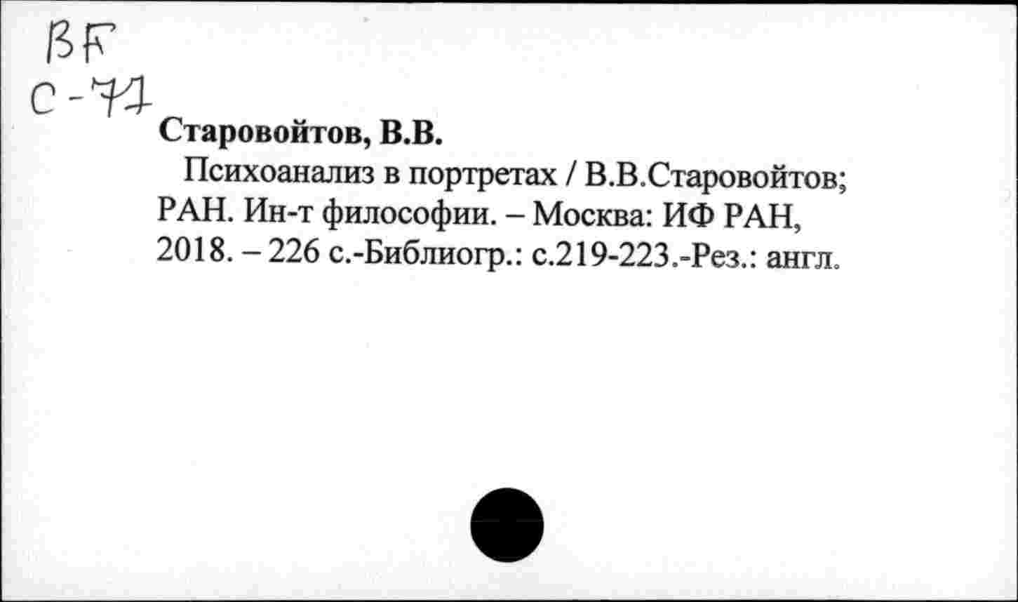 ﻿иг
с-И
Старовойтов, В.В.
Психоанализ в портретах / В.В.Старовойтов; РАН. Ин-т философии. - Москва: ИФ РАН, 2018.-226 с.-Библиогр.: с.219-223.-Рез.: англ.